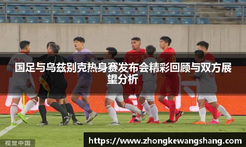 国足与乌兹别克热身赛发布会精彩回顾与双方展望分析